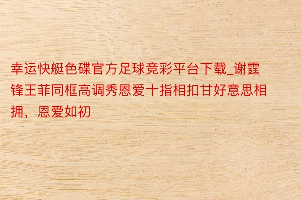 幸运快艇色碟官方足球竞彩平台下载_谢霆锋王菲同框高调秀恩爱十指相扣甘好意思相拥，恩爱如初