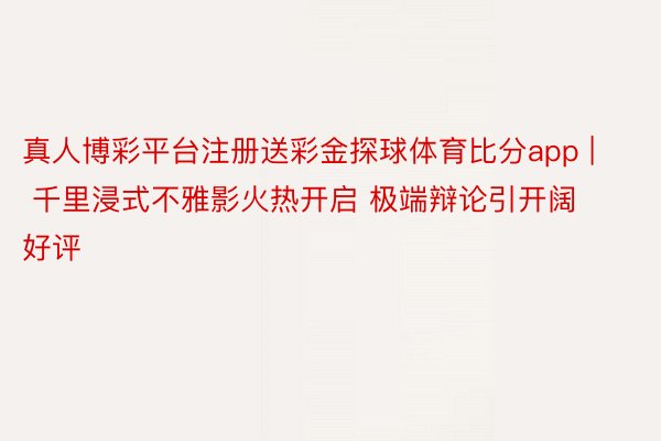 真人博彩平台注册送彩金探球体育比分app | 千里浸式不雅影火热开启 极端辩论引开阔好评