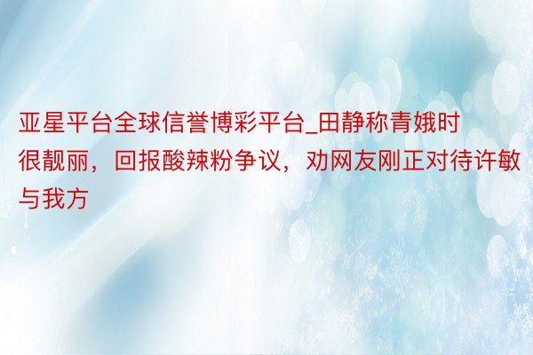 亚星平台全球信誉博彩平台_田静称青娥时很靓丽,回报酸辣粉争议,劝网友刚正对待许敏与我方