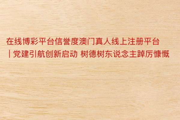 在线博彩平台信誉度澳门真人线上注册平台 | 党建引航创新启动 树德树东说念主踔厉慷慨