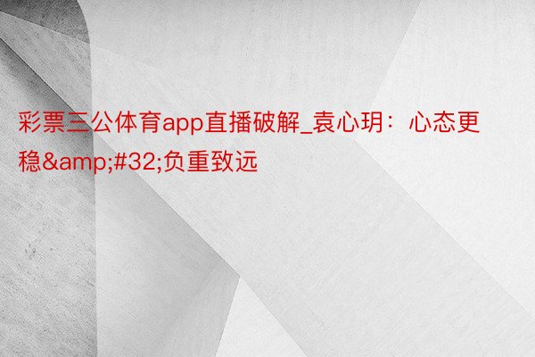 彩票三公体育app直播破解_袁心玥：心态更稳&#32;负重致远