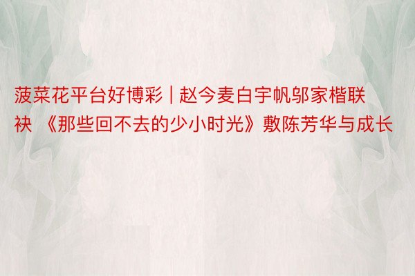 菠菜花平台好博彩 | 赵今麦白宇帆邬家楷联袂 《那些回不去的少小时光》敷陈芳华与成长