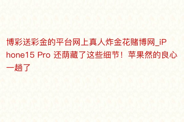 博彩送彩金的平台网上真人炸金花赌博网_iPhone15 Pro 还荫藏了这些细节！苹果然的良心一趟了