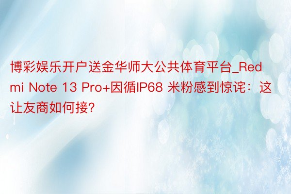 博彩娱乐开户送金华师大公共体育平台_Redmi Note 13 Pro+因循IP68 米粉感到惊诧：这让友商如何接？
