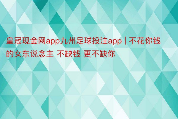 皇冠现金网app九州足球投注app | 不花你钱的女东说念主 不缺钱 更不缺你