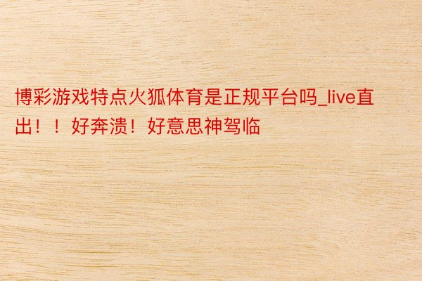 博彩游戏特点火狐体育是正规平台吗_live直出！！好奔溃！好意思神驾临❄️