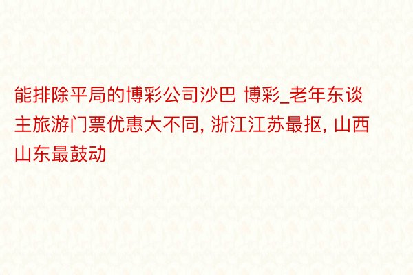 能排除平局的博彩公司沙巴 博彩_老年东谈主旅游门票优惠大不同, 浙江江苏最抠, 山西山东最鼓动