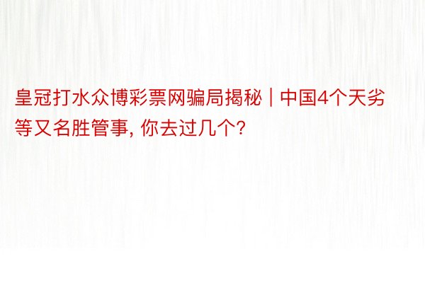 皇冠打水众博彩票网骗局揭秘 | 中国4个天劣等又名胜管事, 你去过几个?