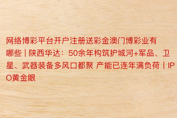 网络博彩平台开户注册送彩金澳门博彩业有哪些 | 陕西华达：50余年构筑护城河+军品、卫星、武器装备多风口都聚 产能已连年满负荷丨IPO黄金眼