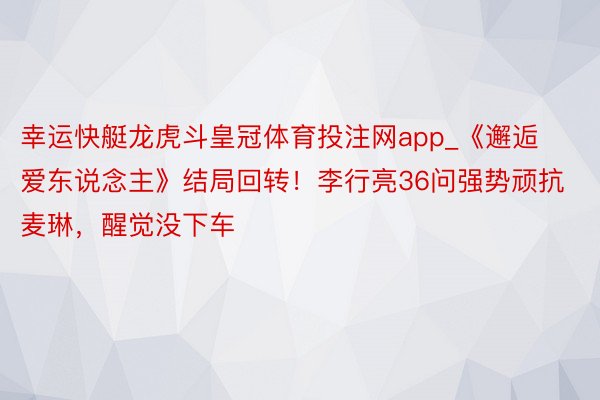 幸运快艇龙虎斗皇冠体育投注网app_《邂逅爱东说念主》结局回转！李行亮36问强势顽抗麦琳，醒觉没下车