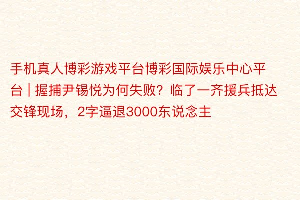 手机真人博彩游戏平台博彩国际娱乐中心平台 | 握捕尹锡悦为何失败？临了一齐援兵抵达交锋现场，2字逼退3000东说念主