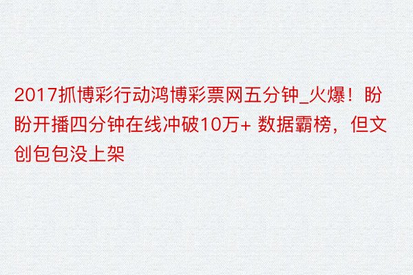 2017抓博彩行动鸿博彩票网五分钟_火爆！盼盼开播四分钟在线冲破10万+ 数据霸榜，但文创包包没上架