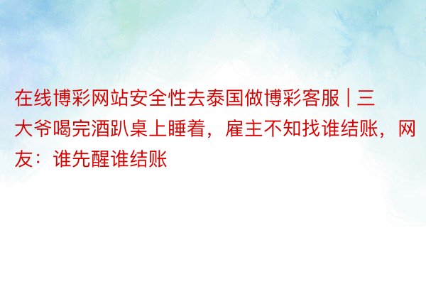 在线博彩网站安全性去泰国做博彩客服 | 三大爷喝完酒趴桌上睡着，雇主不知找谁结账，网友：谁先醒谁结账