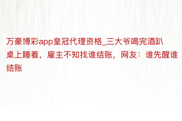 万豪博彩app皇冠代理资格_三大爷喝完酒趴桌上睡着，雇主不知找谁结账，网友：谁先醒谁结账