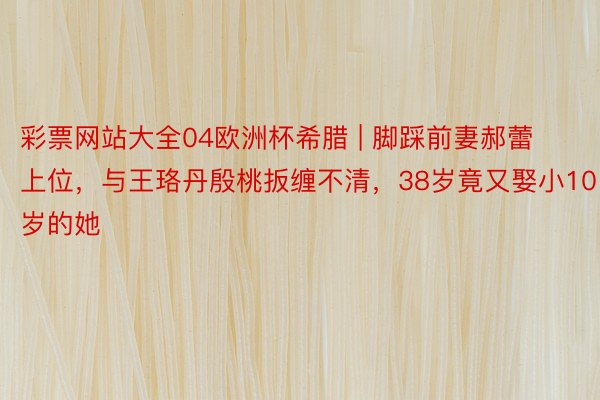 彩票网站大全04欧洲杯希腊 | 脚踩前妻郝蕾上位，与王珞丹殷桃扳缠不清，38岁竟又娶小10岁的她