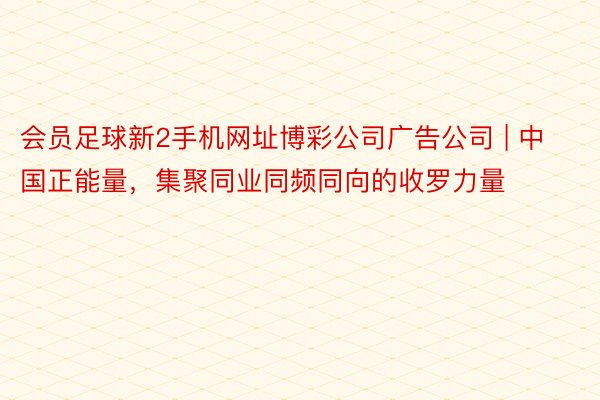 会员足球新2手机网址博彩公司广告公司 | 中国正能量，集聚同业同频同向的收罗力量