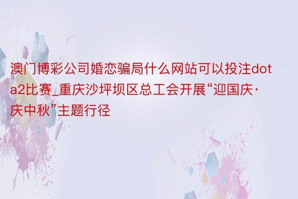 澳门博彩公司婚恋骗局什么网站可以投注dota2比赛_重庆沙坪坝区总工会开展“迎国庆·庆中秋”主题行径