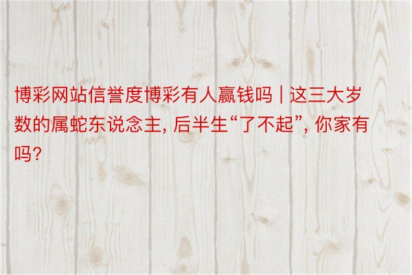 博彩网站信誉度博彩有人赢钱吗 | 这三大岁数的属蛇东说念主, 后半生“了不起”, 你家有吗?