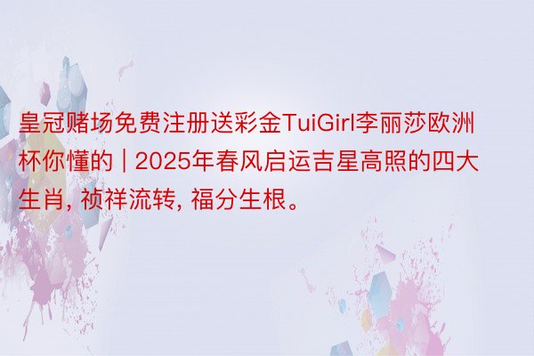 皇冠赌场免费注册送彩金TuiGirl李丽莎欧洲杯你懂的 | 2025年春风启运吉星高照的四大生肖, 祯祥流转, 福分生根。