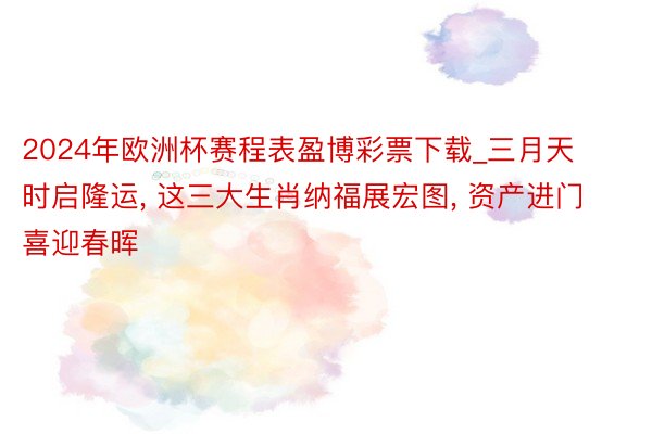 2024年欧洲杯赛程表盈博彩票下载_三月天时启隆运, 这三大生肖纳福展宏图, 资产进门喜迎春晖