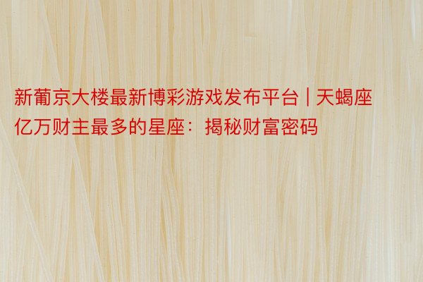 新葡京大楼最新博彩游戏发布平台 | 天蝎座亿万财主最多的星座：揭秘财富密码