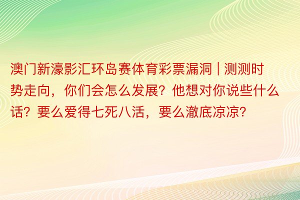 澳门新濠影汇环岛赛体育彩票漏洞 | 测测时势走向，你们会怎么发展？他想对你说些什么话？要么爱得七死八活，要么澈底凉凉？