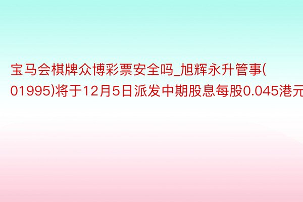 宝马会棋牌众博彩票安全吗_旭辉永升管事(01995)将于12月5日派发中期股息每股0.045港元